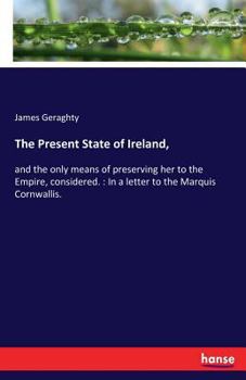 The present state of Ireland, and the only means of preserving her to the Empire, considered. In a letter to the Marquis Cornwallis. By James Gerahty, ...
