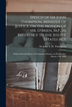 Speech of Sir John Thompson, Minister of Justice, on the Motion of Mr. O'Brien, M.P., in Reference to the Jesuits' Estates Act [microform]: Delivered ... Ottawa, on Wednesday, March 27th, 1889