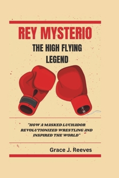 REY MYSTERIO THE HIGH-FLYING LEGEND: "How a Masked Luchador Revolutionized Wrestling and Inspired the World"