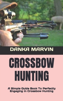 CROSSBOW HUNTING: A Simple Guide Book To Perfectly Engaging In Crossbow Hunting