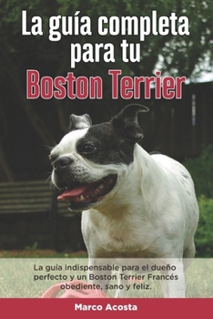 Paperback La Guía Completa Para Tu Boston Terrier: La guía indispensable para el dueño perfecto y un Boston Terrier obediente, sano y feliz. [Spanish] Book