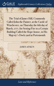 The trial of James Hill, commonly called John the Painter, at the castle of Winchester, on Thursday the 6th day of March, 1777, for setting fire to a ... in His Majesty's dock-yard at Portsmouth.