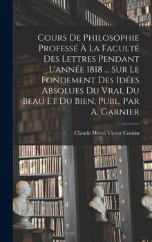 Hardcover Cours De Philosophie Professé À La Faculté Des Lettres Pendant L'année 1818 ... Sur Le Fondement Des Idées Absolues Du Vrai, Du Beau Et Du Bien, Publ. [French] Book