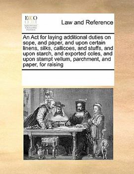 An Act for laying additional duties on sope, and paper, and upon certain linens, silks, callicoes, and stuffs, and upon starch, and exported coles, ... vellum, parchment, and paper, for raising