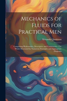 Mechanics of Fluids for Practical Men: Comprising Hydrostatics, Descriptive and Constructive: The Whole Illustrated by Numerous Examples and Appropria