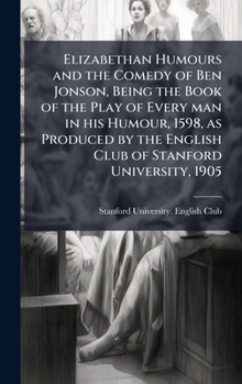 Elizabethan Humours and the Comedy of Ben Jonson, Being the Book of the Play of Every man in his Humour, 1598, as Produced by the English Club of Stanford University, 1905