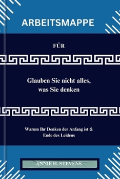 ARBEITSMAPPE FÜR Glauben Sie nicht alles, was Sie denken: Warum Ihr Denken der Anfang ist & Ende des Leidens