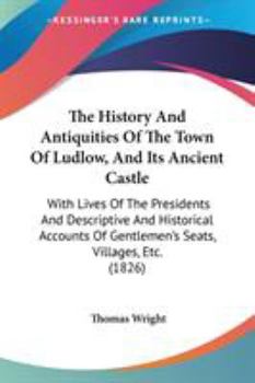 The History & Antiquities of the Town of Ludlow and Its Ancient Castle: With Lives of the Lord Presidents, and Descriptive and Historical Accounts of ... Seats, Villages, &C. in the Neighbourhood ...