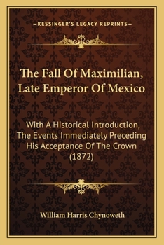 The Fall of Maximilian, Late Emperor of Mexico: With an Historical Introduction, the Events Immediately Preceding His Acceptance of the Crown, and a Particular Description of the Causes Which Led to H