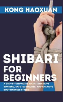 Shibari for Beginner: A Step-by-Step Guide to Artistic Rope Bonding, Safe Techniques, and Creative Body Harness Styles