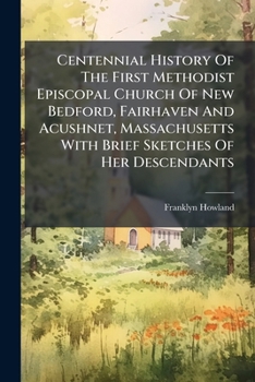 Paperback Centennial History Of The First Methodist Episcopal Church Of New Bedford, Fairhaven And Acushnet, Massachusetts With Brief Sketches Of Her Descendant Book