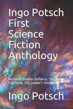 Ingo Potsch First Science Fiction Anthology: Contains: Double Defiance, the Battle for Earth, the Leader's Return