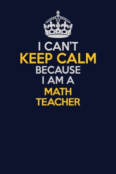 I Can't Keep Calm Because I Am A math teacher: Career journal, notebook and writing journal for encouraging men, women and kids. A framework for building your career.