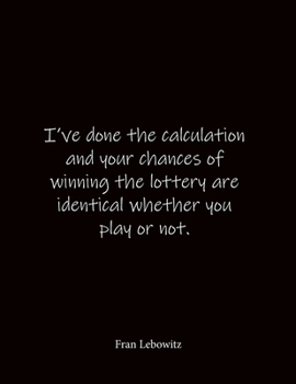 I've done the calculation and your chances of winning the lottery are identical whether you play or not. Fran Lebowitz: Quote Notebook - Lined ... 8.5 x 11 inches - Notebook Quote on Cover