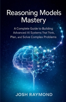 REASONING MODELS MASTERY: A Complete Guide to Building Advanced AI Systems That Think, Plan, and Solve Complex Problems