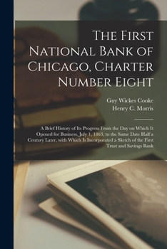 The First National Bank of Chicago, Charter Number Eight: a Brief History of Its Progress From the Day on Which It Opened for Business, July 1, 1863, ... a Sketch of the First Trust And...