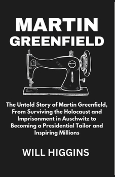 Martin Greenfield: The Untold Story of Martin Greenfield, From Surviving the Holocaust and Imprisonment in Auschwitz to Becoming a Presid