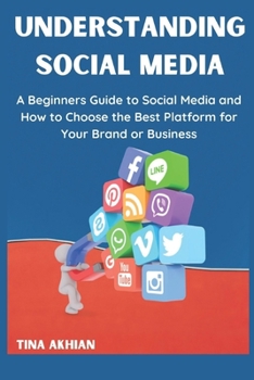 UNDERSTANDING SOCIAL MEDIA: A Beginners Guide to Understanding Social Media and How to Choose the Best Platform for Your Brand or Business