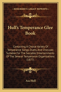 Hull's Temperance Glee Book: Containing a Choice Variety of Temperance Songs, Duets and Choruses Suitable for the Sociable Entertainments of the Several Temperance Organizations, Together with a Glee 