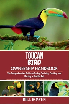 Toucan Bird Ownership Handbook: The Comprehensive Guide on Caring, Training, Feeding, and Raising a Healthy Pet