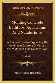 Molding Concrete Bathtubs, Aquariums And Natatoriums: A Practical Treatise Explaining The Molding In Concrete Of Various Styles Of Bath Tubs, Laundry Trays, Etc.