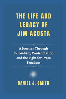 Paperback The Life and Legacy Of Jim Acosta: A Journey Through Journalism, Confrontation and the Fight for Press Freedom Book