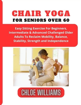 Chair Yoga For Seniors Over 60: Easy Sitting Exercise For Beginners, Intermediate & Advanced Challenged Older Adults To Reclaim Mobility, Balance, Sta