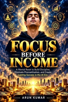 Focus Before Income: A Mental Reset to Build Discipline, Eliminate Procrastination, and Create Lasting Success in the AI Era