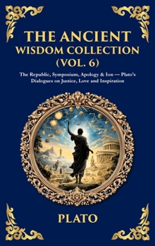 The Ancient Wisdom Collection (Vol. 6): The Republic, Symposium, Apology & Ion - Plato's Dialogues on Justice, Love and Inspiration (Deluxe Hardbound Edition)