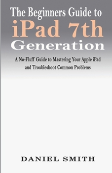 Paperback The Beginners Guide to iPad 7th Generation: A No-Fluff Guide to Mastering your Apple iPad and Troubleshoot Common Problems Book
