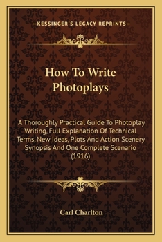 How To Write Photoplays: A Thoroughly Practical Guide To Photoplay Writing, Full Explanation Of Technical Terms, New Ideas, Plots And Action Scenery Synopsis And One Complete Scenario