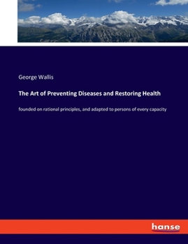 The Art of Preventing Diseases and Restoring Health: founded on rational principles, and adapted to persons of every capacity