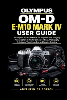 OLYMPUS OM-D E-M10 MARK IV USER GUIDE: A Complete Practical Manual for Beginners and Everyday Photographers to Master Camera Settings, Photography Techniques, Video Recording, and Creative Shooting