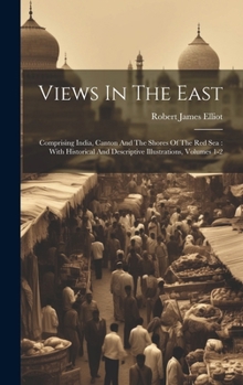 Hardcover Views In The East: Comprising India, Canton And The Shores Of The Red Sea: With Historical And Descriptive Illustrations, Volumes 1-2 Book