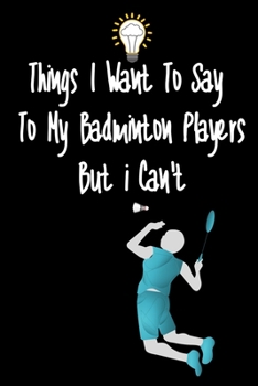 Things I want To Say To My Badminton Players But I Can't: Great Gift For An Amazing Badminton Coach and Badminton Coaching Equipment Badminton Journal