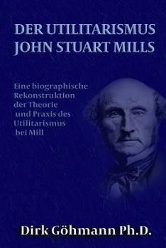 Der Utilitarismus John Stuart Mills: Eine Biographische Rekonstruktion Der Theorie Und Praxis Des Utilitarismus Bei Mills