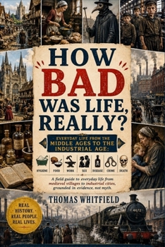 How Bad Was Life, Really?: Everyday Life from the Middle Ages to the Industrial Age: Hygiene, Food, Work, Sex, Disease, Crime, and Death