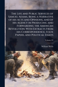 The Life and Public Services of Samuel Adams, Being a Narrative of his Acts and Opinions, and of his Agency in Producing and Forwarding the American ... State Papers, and Political Essays
