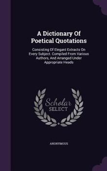 Hardcover A Dictionary Of Poetical Quotations: Consisting Of Elegant Extracts On Every Subject. Compiled From Various Authors, And Arranged Under Appropriate He Book