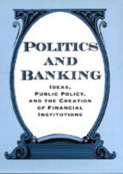 Politics and Banking: Ideas, Public Policy, and the Creation of Financial Institutions