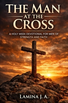 THE MAN AT THE CROSS: A HOLY WEEK DEVOTIONAL FOR MEN OF STRENGTH AND FAITH
