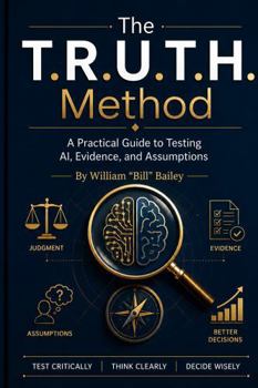 The T.R.U.T.H. Method: A Practical Guide to Testing AI, Evidence, and Assumptions Test Critically. Think Clearly. Decide Wisely. William "Bill" Bailey
