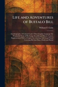 Life and Adventures of Buffalo Bill: Autobiography of Colonel Cody's Own Graphic Language the Wonderful Story of His Long, Eventful and Heroic Career; ... Covering His Last Days, Death and Burial