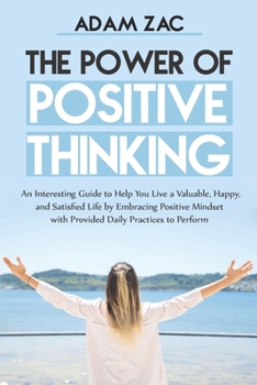 The Power of Positive Thinking: An Interesting Guide to Help You Live a Valuable, Happy, and Satisfied Life by Embracing Positive Mindset with Provided Daily Practices to Perform