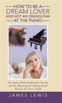 Hardcover How to Be a Dream Lover and Not an Orangutan at the Piano: The End of Male Performance Anxiety and the Beginning of Lifelong Sexual Pleasure for Every Book