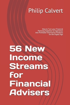 56 New Income Streams for Financial Advisers: How to Turn your Financial Planning Expertise & Experience into Profitable Information Products for the Digital Age
