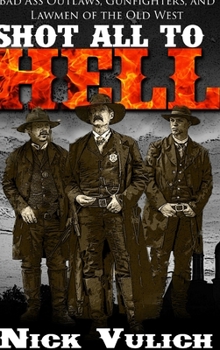 Shot All to Hell: Bad Ass Outlaws, Gunfighters, and Law Men of the Old West