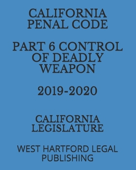 CALIFORNIA PENAL CODE  PART 6 CONTROL OF DEADLY WEAPON  2019-2020: WEST HARTFORD LEGAL PUBLISHING