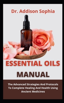 Essential Oils Manual: The Advanced Strategies And Protocols To Complete Healing And Health Using Ancient Medicines
