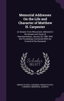Memorial Addresses on the Life and Character of Matthew H. Carpenter, a Senator from Wisconsin: Delivered in the Senate and House of Representatives, Forty Seventh Congress, First Session, January 26,